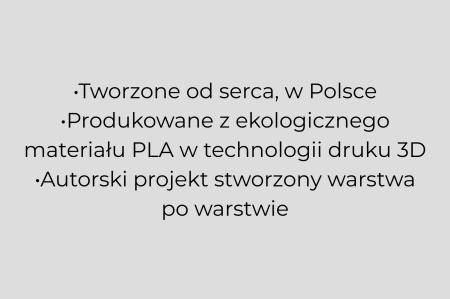 •Tworzone od serca, w Polsce •Produkowane z ekologicznego materiału PLA w technologii druku 3D •Autorski projekt stworzony warstwa po warstwie