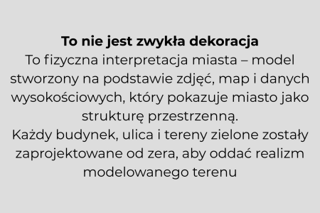 To nie jest zwykła dekoracja To fizyczna interpretacja miasta - model stworzony na podstawie zdjęć, map i danych wysokościowych, który pokazuje miasto jako strukturę przestrzenną. Każdy budynek, ulica i tereny zielone zostały zaprojektowane od zera, aby oddać realizm modelowanego terenu